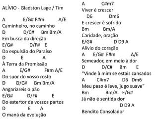 ALÍVIO - Gladston Lage / Tim
A E/G# F#m A/E
Caminheiro, no caminho
D D/C# Bm Bm/A
Em busca da direção
E/G# D/F# E
Da expulsão do Paraíso
D E A
À Terra da Promissão
A E/G# F#m A/E
Do suor do vosso rosto
D D/C# Bm Bm/A
Angariareis o pão
E/G# D/F# E
Do estertor de vossos partos
D E A
O maná da evolução
A C#m7
Viver é crescer
D6 Dm6
E crescer é sofrido
Bm Bm/A
Caridade, oração
E/G# D D9 A
Alívio do coração
A E/G# F#m A/E
Semeador, em meio à dor
D D/C# Bm E
“Vinde à mim se estais cansados
A C#m7 D6 Dm6
Meu peso é leve, jugo suave”
Bm Bm/A E/G#
Já não é sentida dor
D D9 A
Bendito Consolador
 