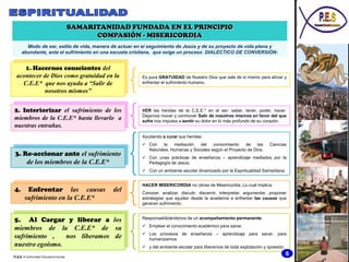 SAMARITANIDAD FUNDADA EN EL PRINCIPIO
                                              COMPASIÓN - MISERICORDIA
        Modo de ser, estilo de vida, manera de actuar en el seguimiento de Jesús y de su proyecto de vida plena y
      abundante, ante el sufrimiento en una escuela cristiana, que exige un proceso DIALÉCTICO DE CONVERSIÓN:


     1. Hacernos conscientes del
  acontecer de Dios como gratuidad en la                Es pura GRATUIDAD de Nuestro Dios que sale de si mismo para aliviar y
    C.E.E* que nos ayuda a “Salir de                    enfrentar el sufrimiento humano.

            nosotros mismos”


2. Interiorizar el sufrimiento de los                   VER las heridas de la C.E.E.* en el ser: saber, tener, poder, hacer.
                                                        Dejarnos mover y conmover Salir de nosotros mismos en favor del que
miembros de la C.E.E* hasta llevarlo a                  sufre nos impulsa a sentir su dolor en lo más profundo de su corazón.
nuestras entrañas.
                                                        Ayudando a curar sus heridas:
                                                         Con    la   mediación   del    conocimiento    de    las      Ciencias
                                                          Naturales, Humanas y Sociales según el Proyecto de Dios.
 3. Re-accionar ante el sufrimiento                      Con unas prácticas de enseñanza – aprendizaje mediados por la
     de los miembros de la C.E.E*                         Pedagogía de Jesús.
                                                         Con un ambiente escolar dinamizado por la Espiritualidad Samaritana.


                                                        HACER MISERICORDIA no obras de Misericordia. Lo cual implica:
4.       Enfrentar las causas                     del   Conocer, analizar, discutir, discernir, interpretar, argumentar, proponer
        sufrimiento en la C.E.E*                        estrategias que ayuden desde la academia a enfrentar las causas que
                                                        generan sufrimiento.


5. Al Cargar y liberar a los                            Responsabilizándonos de un acompañamiento permanente.
                                                         Emplear el conocimiento académico para sanar.
miembros de la C.E.E* de su
                                                         Los procesos de enseñanza – aprendizaje para sanar, para
sufrimiento ,    nos liberamos de                         humanizarnos
nuestro egoísmo.                                         y del ambiente escolar para liberarnos de toda explotación y opresión.

*C.E.E. = Comunidad Educativa Escolar
                                                                                                                                   6
 