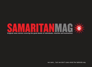 Who We Are

Samaritanmag.com is the anti-tabloid, an online
magazine that interviews people about the
causes they support, in addition to highlighting
the charitable initiatives of corporations and small
businesses, and the charities themselves.
Samaritanmag.com is a cool unintimidating site that
gives readers insight into a multitude of causes and
hopefully gives them incentive to make a difference
in the world, if they aren’t already.
									

									
we care... 			 samaritanmag.com
but we don’t care what the tabloids say

 
