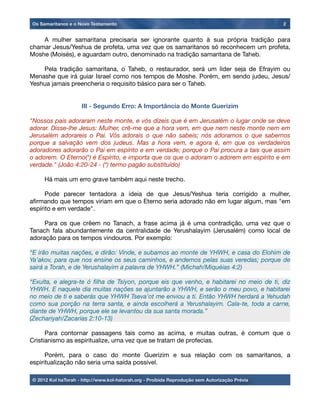 A mulher samaritana precisaria ser ignorante quanto à sua própria tradição para
chamar Jesus/Yeshua de profeta, uma vez que os samaritanos só reconhecem um profeta,
Moshe (Moisés), e aguardam outro, denominado na tradição samaritana de Taheb.

 Pela tradição samaritana, o Taheb, o restaurador, será um líder seja de Efrayim ou
Menashe que irá guiar Israel como nos tempos de Moshe. Porém, em sendo judeu, Jesus/
Yeshua jamais preencheria o requisito básico para ser o Taheb.
III - Segundo Erro: A Importância do Monte Guerizim
"Nossos pais adoraram neste monte, e vós dizeis que é em Jerusalém o lugar onde se deve
adorar. Disse-lhe Jesus: Mulher, crê-me que a hora vem, em que nem neste monte nem em
Jerusalém adorareis o Pai. Vós adorais o que não sabeis; nós adoramos o que sabemos
porque a salvação vem dos judeus. Mas a hora vem, e agora é, em que os verdadeiros
adoradores adorarão o Pai em espírito e em verdade; porque o Pai procura a tais que assim
o adorem. O Eterno(*) é Espírito, e importa que os que o adoram o adorem em espírito e em
verdade." (João 4:20-24 - (*) termo pagão substituído)

 Há mais um erro grave também aqui neste trecho.

 Pode parecer tentadora a ideia de que Jesus/Yeshua teria corrigido a mulher,
aﬁrmando que tempos viriam em que o Eterno seria adorado não em lugar algum, mas "em
espírito e em verdade".

 Para os que crêem no Tanach, a frase acima já é uma contradição, uma vez que o
Tanach fala abundantemente da centralidade de Yerushalayim (Jerusalém) como local de
adoração para os tempos vindouros. Por exemplo:
“E irão muitas nações, e dirão: Vinde, e subamos ao monte de YHWH, e casa do Elohim de
Ya’akov, para que nos ensine os seus caminhos, e andemos pelas suas veredas; porque de
sairá a Torah, e de Yerushalayim a palavra de YHWH.” (Michah/Miquéias 4:2)
“Exulta, e alegra-te ó ﬁlha de Tsiyon, porque eis que venho, e habitarei no meio de ti, diz
YHWH. E naquele dia muitas nações se ajuntarão a YHWH, e serão o meu povo, e habitarei
no meio de ti e saberás que YHWH Tseva’ot me enviou a ti. Então YHWH herdará a Yehudah
como sua porção na terra santa, e ainda escolherá a Yerushalayim. Cala-te, toda a carne,
diante de YHWH, porque ele se levantou da sua santa morada.”
(Zechariyah/Zacarias 2:10-13)

 Para contornar passagens tais como as acima, e muitas outras, é comum que o
Cristianismo as espiritualize, uma vez que se tratam de profecias.

 Porém, para o caso do monte Guerizim e sua relação com os samaritanos, a
espiritualização não seria uma saída possível.
Os Samaritanos e o Novo Testamento 2
© 2012 Kol haTorah - http://www.kol-hatorah.org - Proibida Reprodução sem Autorização Prévia
 