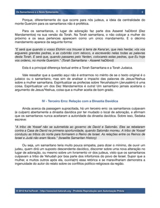 Porque, diferentemente do que ocorre para nós judeus, a ideia da centralidade do
monte Guerizim para os samaritanos não é profética.

 Para os samaritanos, o lugar de adoração faz parte dos Asseret haDibrot (Dez
Mandamentos) na sua versão da Torah. Na Torah samaritana, o não cobiçar a mulher do
próximo e os seus pertences aparecem como um único mandamento. E o décimo
mandamento aparece da seguinte forma:
"E será que quando o vosso Elohim vos trouxer à terra de Kena'an, que ireis herdar, vós vos
erguereis grandes pedras, e as cobrirão com reboco, e escreverão nelas todas as palavras
desta Torah. E será que, quando passares pelo Yarden, colocareis estas pedras, que Eu hoje
vos ordeno, no monte Guerizim." (Torah Samaritana - Asseret haDibrot)

 Esta é a principal diferença textual entre a Torah Samaritana e a Torah Judaica.

 Vale ressaltar que a questão aqui não é entrarmos no mérito de se o texto original é o
judaico ou o samaritano, mas sim de analisar o impacto das palavras de Jesus/Yeshua
sobre a mulher samaritana. Espiritualizar as profecias sobre Yerushalayim (Jerusalém) é uma
coisa. Espiritualizar um dos Dez Mandamentos é outra! Um samaritano jamais aceitaria o
argumento de Jesus/Yeshua, coisa que a mulher aceita de bom grado.
IV - Terceiro Erro: Relação com a Dinastia Davídica

 Ainda acerca da passagem supracitada, há um terceiro erro: os samaritanos culpavam
(e culpam) abertamente a dinastia davídica por ter mudado o local de adoração, e aﬁrmam
que os samaritanos nunca aceitaram a autoridade da dinastia davídica. Sobre isso, Sedaka
escreve:
"A tribo de Yossef não se submetida ao governo de David e Salomão. Eles se rebelaram
contra a Casa de David na primeira oportunidade, quando Salomão morreu. A tribo de Yossef
conduziu as tribos do norte para formarem o Reino de Israel. As relações entre os Reinos de
Israel e Judá não eram fáceis." (Israelite Samaritan History)

 Ou seja, um samaritano teria muito pouca simpatia, para dizer o mínimo, de ouvir um
judeu, quem dirá um suposto descendente davídico, discorrer sobre uma nova alteração no
lugar de adoração, ou mesmo sobre um livramento vir dos judeus, visto que os samaritanos
culpavam a tribo de Yehudah por boa parte dos infortúnios do povo de Israel. Supor que a
mulher, e muitos outros após ela, ouviria(m) essa retórica e se maravilhariam demonstra a
ingenuidade do autor do relato sobre os conﬂitos político-religiosos da região.
Os Samaritanos e o Novo Testamento 3
© 2012 Kol haTorah - http://www.kol-hatorah.org - Proibida Reprodução sem Autorização Prévia
 