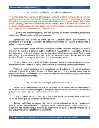 V - Quarto Erro: Relação com a Dinastia Davídica
"A mulher disse-lhe: Eu sei que o Messias (que se chama o Cristo) vem; quando ele vier, nos
anunciará tudo. Jesus disse-lhe: Eu o sou, eu que falo contigo. E nisto vieram os seus
discípulos, e maravilharam-se de que estivesse falando com uma mulher; todavia nenhum lhe
disse: Que perguntas? ou: Por que falas com ela? Deixou, pois, a mulher o seu cântaro, e foi
à cidade, e disse àqueles homens: Vinde, vede um homem que me disse tudo quanto tenho
feito. Porventura não é este o Cristo?" (João 4:25-29)

 O quarto erro, igualmente grave, está nas palavras da mulher samaritana, que aﬁrma
saber que o Messias restauraria todas as coisas.

 Samaritanos não crêem na vinda de um Mashiach! Salvo, evidentemente, se
dissociarmos a ideia de “Mashiach” do conceito encontrado no Tanach, e atribuirmos a
palavra um novo conceito.

 Alguns teólogos tentam contornar essa falha evidente com uma comparação entre o
conceito do Taheb, e o conceito judaico de Melech haMashiach, o descendente davídico
que apareceria no ﬁm dos tempos, pois de fato há semelhanças entre os dois. Porém, essa
comparação é extremamente falha. Não a toa, em entrevista a nós, Sedaka nos informou
Sedaka, a crença numa ﬁgura messiânica é exclusivamente judaica.

 Aﬁnal, o Taheb é um profeta de Efrayim, que centralizará as tribos de Israel entre ele,
retornando Israel a um estado funcional semelhante ao dos tempos de Moshe (Moisés).

 Atribuir à mulher samaritana uma expectativa que é judaica é um erro de contexto
sociológico bastante grande. Mesmo que fôssemos supor que a mulher samaritana se
referisse ao Taheb, Jesus/Yeshua não cumpriria seus requisitos mais básicos, e certamente
a mulher samaritana sabia disso.
	
VI - Quinto Erro: Distinção entre Profeta e Taheb

 Mesmo se ignorássemos o quarto erro, haveria ainda um quinto, na mesma passagem,
se for feita a associação que deseja e o evangelista entre o Taheb samaritano e o Mashiach
judeu, mesmo sendo conceitos completamente diferentes.

 O erro ocorreria porque no verso 19, a mulher aﬁrma que Jesus/Yeshua era um profeta.
Já no 29, aﬁrma que ele seria essa ﬁgura messiânica.

 Todavia, na teologia samaritana não haveria diferenciação entre o ser um profeta e ser
o Taheb. O único profeta esperado pelo Samaritanismo é exatamente o Taheb. Não há outro,
e portanto não haveria porque a mulher se surpreender no 29, se já havia percebido no 19
que Jesus/Yeshua era supostamente um profeta.
	
Os Samaritanos e o Novo Testamento 4
© 2012 Kol haTorah - http://www.kol-hatorah.org - Proibida Reprodução sem Autorização Prévia
 