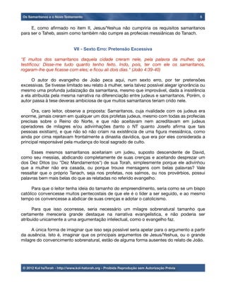 E, como aﬁrmado no item II, Jesus/Yeshua não cumpriria os requisitos samaritanos
para ser o Taheb, assim como também não cumpre as profecias messiânicas do Tanach.
	
VII - Sexto Erro: Pretensão Excessiva
"E muitos dos samaritanos daquela cidade creram nele, pela palavra da mulher, que
testiﬁcou: Disse-me tudo quanto tenho feito. Indo, pois, ter com ele os samaritanos,
rogaram-lhe que ﬁcasse com eles; e ﬁcou ali dois dias." (João 4:39-40)

 O autor do evangelho de João peca aqui, num sexto erro, por ter pretensões
excessivas. Se tivesse limitado seu relato à mulher, seria talvez possível alegar ignorância ou
mesmo uma profunda judaização da samaritana, mesmo que improvável, dada a insistência
a ela atribuída pela mesma narrativa na diferenciação entre judeus e samaritanos. Porém, o
autor passa à tese deveras ambiciosa de que muitos samaritanos teriam crido nele.

 Ora, caro leitor, observe a proposta: Samaritanos, cuja rivalidade com os judeus era
enorme, jamais creram em qualquer um dos profetas judeus, mesmo com todas as profecias
precisas sobre o Reino do Norte, e que não aceitavam nem acreditavam em judeus
operadores de milagres e/ou adivinhações (tanto o NT quanto Josefo aﬁrma que tais
pessoas existiam), e que não só não criam na existência de uma ﬁgura messiânica, como
ainda por cima rejeitavam frontalmente a dinastia davídica, que era por eles considerada a
principal responsável pela mudança do local sagrado de culto.

 Esses mesmos samaritanos aceitariam um judeu, suposto descendente de David,
como seu messias, abdicando completamente de suas crenças e aceitando desprezar um
dos Dez Ditos (ou "Dez Mandamentos") de sua Torah, simplesmente porque ele adivinhou
que a mulher não era casada, ou porque trouxe mensagens com belas palavras? Vale
ressaltar que o próprio Tanach, seja nos profetas, nos salmos, ou nos provérbios, possui
palavras bem mais belas do que as relatadas no referido evangelho.

 Para que o leitor tenha ideia do tamanho do empreendimento, seria como se um bispo
católico convencesse muitos pentecostais de que ele é o líder a ser seguido, e ao mesmo
tempo os convencesse a abdicar de suas crenças e adotar o catolicismo.

 Para que isso ocorresse, seria necessário um milagre sobrenatural tamanho que
certamente mereceria grande destaque na narrativa evangelística, e não poderia ser
atribuído unicamente a uma argumentação intelectual, como o evangelho faz.

 A única forma de imaginar que isso seja possível seria apelar para o argumento a partir
da ausência. Isto é, imaginar que os principais argumentos de Jesus/Yeshua, ou o grande
milagre do convencimento sobrenatural, estão de alguma forma ausentes do relato de João.
Os Samaritanos e o Novo Testamento 5
© 2012 Kol haTorah - http://www.kol-hatorah.org - Proibida Reprodução sem Autorização Prévia
 