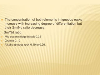  The concentration of both elements in igneous rocks
increase with increasing degree of differentiation but
their Sm/Nd ratio decrease.
Sm/Nd ratio
 Mid oceanic ridge basalt-0.32
 Granite-0.19
 Alkalic igneous rock-0.10 to 0.20.
 