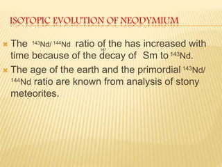 ISOTOPIC EVOLUTION OF NEODYMIUM
 The 143Nd/ 144Nd ratio of the has increased with
time because of the decay of Sm to 143Nd.
 The age of the earth and the primordial 143Nd/
144Nd ratio are known from analysis of stony
meteorites.
147
 