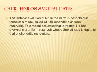 CHUR , EPSILON &MODAL DATES
 The isotopic evolution of Nd in the earth is described in
terms of a model called CHUR (chondritic uniform
reservoir). This modal assumes that terrestrial Nd has
evolved in a uniform reservoir whose Sm/Nd ratio is equal to
that of chondritic meteorites.
 