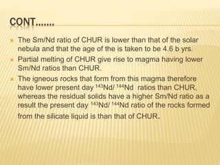 CONT…….
 The Sm/Nd ratio of CHUR is lower than that of the solar
nebula and that the age of the is taken to be 4.6 b yrs.
 Partial melting of CHUR give rise to magma having lower
Sm/Nd ratios than CHUR.
 The igneous rocks that form from this magma therefore
have lower present day 143Nd/ 144Nd ratios than CHUR,
whereas the residual solids have a higher Sm/Nd ratio as a
result the present day 143Nd/ 144Nd ratio of the rocks formed
from the silicate liquid is than that of CHUR.
 