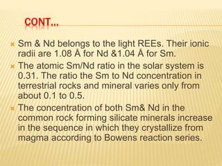 CONT…
 Sm & Nd belongs to the light REEs. Their ionic
radii are 1.08 Å for Nd &1.04 Å for Sm.
 The atomic Sm/Nd ratio in the solar system is
0.31. The ratio the Sm to Nd concentration in
terrestrial rocks and mineral varies only from
about 0.1 to 0.5.
 The concentration of both Sm& Nd in the
common rock forming silicate minerals increase
in the sequence in which they crystallize from
magma according to Bowens reaction series.
 