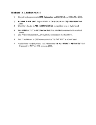 INTERESTS & ACHIEVMENTS
1 Given training sessions to IBM, Hyderabad on GXS AI 5.0 and EDI in May 2010.
2 KARATE BLACK BELT degree holder in OKINAWAN and GOJU-RYU MARTIAL
ARTS.
3 Won the 1st prize in ALL INDIA PAINTING competition held at Hyderabad.
4 GOLD MEDALTIST in OKINAWAN MARTIAL ARTS tournament held at school
Level.
5 2nd Prize winners in ROLLER SKATING competition at school level.
6 2nd Prize Winner in QUIZ competition for TALENT HUNT at school level.
7 Placed in the Top 10% with a rank 7496 in the 4th NATIONAL IT APTITUDE TEST
Organized by NIIT on 20th January, 2008.
 
