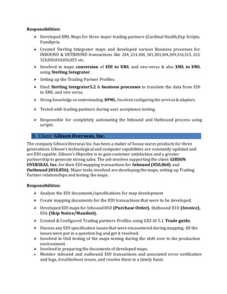 Responsibilities:
 Developed XML Maps for three major trading partners (Cardinal Health,Exp Scripts,
Familiprix.
 Created Sterling Integrator maps and developed various Business processes for
INBOUND & OUTBOUND transactions like 204, 214,300, 301,303,304,309,310,315, 323,
324,850,810,856,855 etc.
 Involved in maps conversion of EDI to XML and vice-versa & also XML to XML
using Sterling Integrator.
 Setting up the Trading Partner Profiles.
 Used Sterling Integrator5.2 & business processes to translate the data from EDI
to XML and vice versa.
 Strong knowledge on understanding BPML. Involved configuring the services & adapters.
 Tested with trading partners during user acceptance testing.
 Responsible for completely automating the Inbound and Outbound process using
scripts.
3. Client: Gibson Overseas, Inc.
The company Gibson Overseas Inc. has been a maker of house wares products for three
generations. Gibson’s technological and computer capabilities are constantly updated and
are EDI capable. Gibson’s Objective is to gain customer satisfaction and a greater
partnership to generate strong sales. The job involves supporting the client GIBSON
OVERSEAS, Inc. for their EDI mapping transactions for Inbound (850,860) and
Outbound (810,856). Major tasks involved are developing the maps, setting up Trading
Partner relationships and testing the maps.
Responsibilities:
 Analyze the EDI documents/specifications for map development
 Create mapping documents for the EDI transactions that were to be developed.
 Developed EDI maps for Inbound 850 (Purchase Order), Outbound 810 (Invoice),
856 (Ship Notice/Manifest).
 Created & Configured Trading partners Profiles using GXS AI 5.1 Trade guide.
 Discuss any EDI specification issues that were encountered during mapping. All the
issues were put in a question log and get it resolved.
 Involved in Unit testing of the maps testing during the shift over to the production
environment.
 Involved in preparing the documents of developed maps.
 Monitor inbound and outbound EDI transactions and associated error notification
and logs, troubleshoot issues, and resolve them in a timely basis.
 