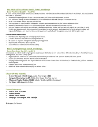 IBM Daksh eService’s Private Limited, Kolkata, West Bengal
Senior Practitioner (Feb 2011 – Aug 2013).
UK based Banking process (Lloyds Banking Group, Bank of Scotland, and Halifax) deals with overdrawn personal a/c of customers, and also close their
overdrawn a/c as required.
 Responsible for auditing breach of client’s personal accounts and Closing overdrawn personal accounts.
 Core Member to manage accounts dis-balance due to any team member faults and quality of accounts post process.
 Act as a core member of Error detection and correction.
 Sole responsible for quality of Excess management Bangalore and Philippines team for their client’s corporate accounts
 Numbers of achievements over accuracy, performance, proper work allocation with efficiency and accuracy.
 Also cross trained in two different processes which deals with the National Support Unit and Fixed Term Deposit on a particular a/c verify,
Escalate, and Updating details of term deposited in personal and corporate accounts. Auditing allocated corporate accounts and also was
requested officially as a core team member depending upon work quality. Quality of corporate accounts by NSU Bangalore team
Other activities and initiatives:
 Floor decoration depending upon various projects and process.
 A creative member of Risk and Develop Management team.
 HR support for any Event management and employee engagement.
 Proper records maintenance about daily Data.
 Assist with record maintenance for internal auditing.
KidZee (Humpty Dumpty), Maldah, West Bengal.
Center Co-ordinator (Jan 2009 – Jan 2011).
Responsible to co-ordinate North Bengal region to coordinate and distribution of work between three different centers. Ensure of child hygiene care,
teaching system, and center running system.
 Organize different extracurricular activities which are beneficiary for toddlers to kids, guardians and future business growth.
 Assist in recruitment and allocation of dedicated trained teachers.
 Verifying center running system, also organize different extracurricular activities which are beneficiary for toddlers to kids, guardians and future
business growth.
 Employee and students engagement programs
 Monitoring whole Event Management program of three centers.
EDUCATION AND TRAINING:
 B.Com, University of North Bengal, Malda. West Bengal ( 2005)
 Computer Diploma Course ,ICA , Malda, West Bengal (One Year course)
 Montessori Teacher Training ,KIDZEE, Kolkata , West Bengal ( One Year course)
 Certificate in Life Insurance, Kolkata.
Personal Information:
 Date of Birth: 07-02-1984
 Gender: Female
 Marital Status: Married.
 Languages Know: English, Hindi & Bengali.
References: On Request.
 