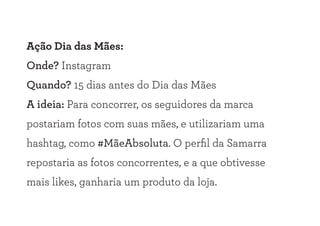Ação Dia das Mães:
Onde? Instagram
Quando? 15 dias antes do Dia das Mães
A ideia: Para concorrer, os seguidores da marca
postariam fotos com suas mães, e utilizariam uma
hashtag, como #MãeAbsoluta. O perfil da Samarra
repostaria as fotos concorrentes, e a que obtivesse
mais likes, ganharia um produto da loja.
 