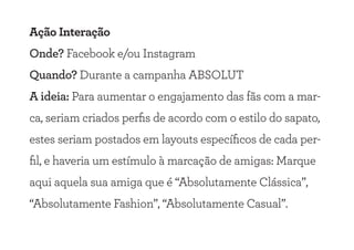 Ação Interação
Onde? Facebook e/ou Instagram
Quando? Durante a campanha ABSOLUT
A ideia: Para aumentar o engajamento das fãs com a mar-
ca, seriam criados perfis de acordo com o estilo do sapato,
estes seriam postados em layouts específicos de cada per-
fil, e haveria um estímulo à marcação de amigas: Marque
aqui aquela sua amiga que é “Absolutamente Clássica”,
“Absolutamente Fashion”, “Absolutamente Casual”.
 
