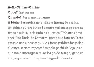 Ação Offline-Online
Onde? Instagram
Quando? Permanentemente
A ideia: Estimular no offline a interação online.
As caixas ou produtos Samarra teriam tags com as
redes sociais, incitando as clientes: “Mostre como
você fica linda de Samarra, poste sua foto no Insta-
gram e use a hashtag....”. As fotos publicadas pelas
clientes seriam repostadas pelo perfil da loja, e as
que mais interagissem ao longo do tempo, ganhari-
am pequenos mimos, como agradecimento.
 