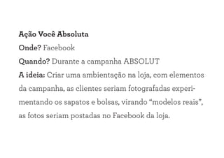 Ação Você Absoluta
Onde? Facebook
Quando? Durante a campanha ABSOLUT
A ideia: Criar uma ambientação na loja, com elementos
da campanha, as clientes seriam fotografadas experi-
mentando os sapatos e bolsas, virando “modelos reais”,
as fotos seriam postadas no Facebook da loja.
 