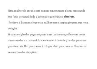 Uma mulher de atitude está sempre em primeiro plano, mostrando
sua forte personalidade e provando que é única, absoluta.
Por isso, a Samarra elege esta mulher como inspiração para sua nova
coleção.
A composição das peças seguem uma linha cenográfica com cores
dessaturadas e a dramaticidade características de grandes persona-
gens teatrais. Um palco: esse é o lugar ideal para uma mulher tornar-
se o centro das atenções.
 