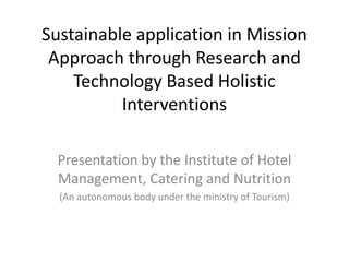 Sustainable application in Mission
Approach through Research and
Technology Based Holistic
Interventions
Presentation by the Institute of Hotel
Management, Catering and Nutrition
(An autonomous body under the ministry of Tourism)
 
