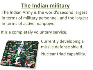 The Indian military
The Indian Army is the world's second largest
in terms of military personnel, and the largest
in terms of active manpower
It is a completely voluntary service,
                      Currently developing a
                      missile defense shield .
                      Nuclear triad capability.
 