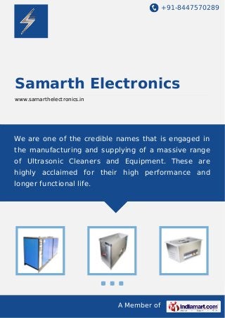 +91-8447570289
A Member of
Samarth Electronics
www.samarthelectronics.in
We are one of the credible names that is engaged in
the manufacturing and supplying of a massive range
of Ultrasonic Cleaners and Equipment. These are
highly acclaimed for their high performance and
longer functional life.
 