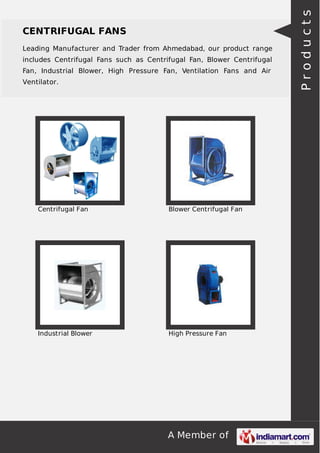 CENTRIFUGAL FANS 
Leading Manufacturer and Trader from Ahmedabad, our product range 
includes Centrifugal Fans such as Centrifugal Fan, Blower Centrifugal 
Fan, Industrial Blower, High Pressure Fan, Ventilation Fans and Air 
Ventilator. 
Centrifugal Fan Blower Centrifugal Fan 
Industrial Blower High Pressure Fan 
A Member of 
P r o d u c t s 
 