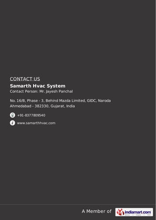 CONTACT US 
Samarth Hvac System 
Contact Person: Mr. Jayesh Panchal 
No. 16/B, Phase - 3, Behind Mazda Limited, GIDC, Naroda 
Ahmedabad - 382330, Gujarat, India 
A Member of 
+91-8377809540 
www.samarthhvac.com 
