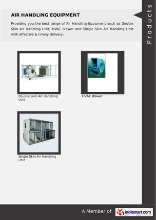 AIR HANDLING EQUIPMENT 
Providing you the best range of Air Handling Equipment such as Double 
Skin Air Handling Unit, HVAC Blower and Single Skin Air Handling Unit 
with effective & timely delivery. 
A Member of 
Double Skin Air Handling 
Unit 
HVAC Blower 
Single Skin Air Handling 
Unit 
P r o d u c t s 
 