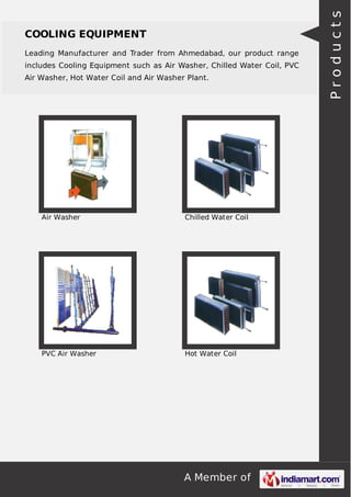 COOLING EQUIPMENT 
Leading Manufacturer and Trader from Ahmedabad, our product range 
includes Cooling Equipment such as Air Washer, Chilled Water Coil, PVC 
Air Washer, Hot Water Coil and Air Washer Plant. 
Air Washer Chilled Water Coil 
PVC Air Washer Hot Water Coil 
A Member of 
P r o d u c t s 
 