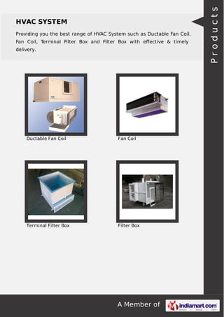 HVAC SYSTEM 
Providing you the best range of HVAC System such as Ductable Fan Coil, 
Fan Coil, Terminal Filter Box and Filter Box with effective & timely 
delivery. 
Ductable Fan Coil Fan Coil 
Terminal Filter Box Filter Box 
A Member of 
P r o d u c t s 
 