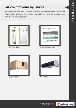 AIR CONDITIONING EQUIPMENT 
Providing you the best range of Air Conditioning Equipment such as Air 
Tight Door, Stainless Steel Riser, Ductable Unit and Air Curtain with 
effective & timely delivery. 
Air Tight Door Stainless Steel Riser 
Ductable Unit Air Curtain 
A Member of 
P r o d u c t s 
 