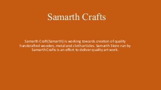 Samarth Crafts
Samarth Craft(Samarth) is working towards creation of quality
handcrafted wooden, metal and cloth articles. Samarth Store run by
Samarth Crafts is an effort to deliver quality art work.
 