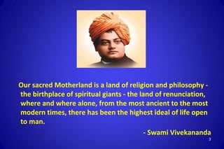 Our sacred Motherland is a land of religion and philosophy -
the birthplace of spiritual giants - the land of renunciation,
where and where alone, from the most ancient to the most
modern times, there has been the highest ideal of life open
to man.
- Swami Vivekananda
3
 