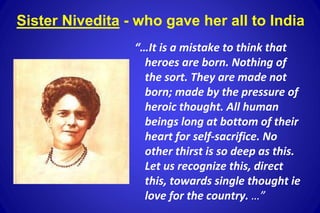 “…It is a mistake to think that
heroes are born. Nothing of
the sort. They are made not
born; made by the pressure of
heroic thought. All human
beings long at bottom of their
heart for self-sacrifice. No
other thirst is so deep as this.
Let us recognize this, direct
this, towards single thought ie
love for the country. …”
Sister Nivedita - who gave her all to India
 
