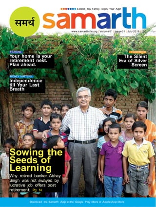 Extend You Family. Enjoy Your Age!
www.samarthlife.org | Volume01 | Issue01 | July 2016 | `50
FEATURE
Your home is your
retirement nest.
Plan ahead.
FLASHBACK
The Silent
Era of Silver
Screen
MONEY MATTERS
Independence
till Your Last
Breath
Sowing the
Seeds of
Learning
Why retired banker Abhay
Singh was not swayed by
lucrative job offers post
retirement. Pg: 14
Download the Samarth App at the Google Play Store or Apple App Store
 
