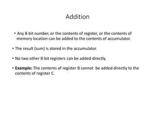 Addition
• Any 8-bit number, or the contents of register, or the contents of
memory location can be added to the contents of accumulator.
• The result (sum) is stored in the accumulator.
• No two other 8-bit registers can be added directly.
• Example: The contents of register B cannot be added directly to the
contents of register C.
 