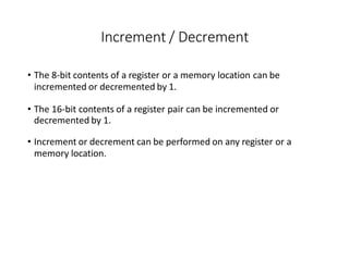 Increment / Decrement
• The 8-bit contents of a register or a memory location can be
incremented or decremented by 1.
• The 16-bit contents of a register pair can be incremented or
decremented by 1.
• Increment or decrement can be performed on any register or a
memory location.
 
