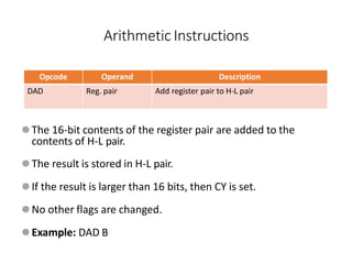 Opcode Operand Description
DAD Reg. pair Add register pair to H-L pair
⚫The 16-bit contents of the register pair are added to the
contents of H-L pair.
⚫The result is stored in H-L pair.
⚫If the result is larger than 16 bits, then CY is set.
⚫No other flags are changed.
⚫Example: DAD B
Arithmetic Instructions
 