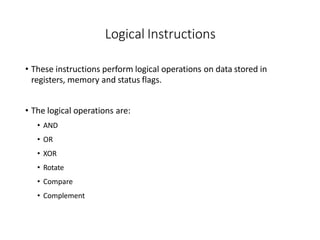Logical Instructions
• These instructions perform logical operations on data stored in
registers, memory and status flags.
• The logical operations are:
• AND
• OR
• XOR
• Rotate
• Compare
• Complement
 