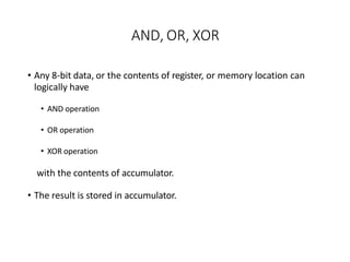 AND, OR, XOR
• Any 8-bit data, or the contents of register, or memory location can
logically have
• AND operation
• OR operation
• XOR operation
with the contents of accumulator.
• The result is stored in accumulator.
 