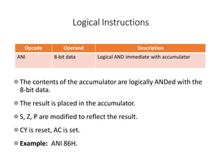 Opcode Operand Description
ANI 8-bit data Logical AND immediate with accumulator
⚫The contents of the accumulator are logically ANDed with the
8-bit data.
⚫The result is placed in the accumulator.
⚫S, Z, P are modified to reflect the result.
⚫CY is reset, AC is set.
⚫Example: ANI 86H.
Logical Instructions
 