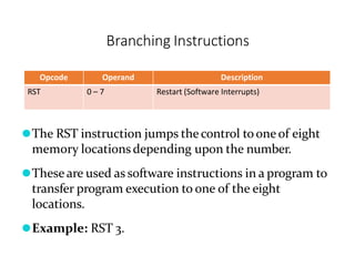 Branching Instructions
Opcode Operand Description
RST 0 – 7 Restart (Software Interrupts)
⚫The RST instruction jumps thecontrol toone of eight
memory locations depending upon the number.
⚫These are used as software instructions in a program to
transfer program execution to one of the eight
locations.
⚫Example: RST 3.
 