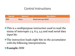Control Instructions
Opcode Operand Description
RIM None Read Interrupt Mask
⚫This is a multipurpose instruction used to read the
status of interrupts 7.5, 6.5, 5.5 and read serial data
input bit.
⚫The instruction loads eight bits in the accumulator
with the following interpretations.
⚫Example: RIM
 