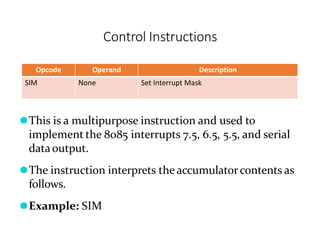 Control Instructions
Opcode Operand Description
SIM None Set Interrupt Mask
⚫This is a multipurpose instruction and used to
implement the 8085 interrupts 7.5, 6.5, 5.5, and serial
dataoutput.
⚫The instruction interprets the accumulatorcontents as
follows.
⚫Example: SIM
 