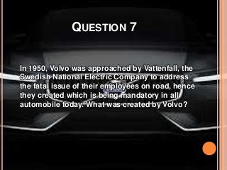 QUESTION 7
In 1950, Volvo was approached by Vattenfall, the
Swedish National Electric Company to address
the fatal issue of their employees on road, hence
they created which is being mandatory in all
automobile today. What was created by Volvo?
 