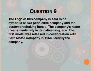 QUESTION 9
The Logo of this company is said to be
symbolic of two people(the company and the
customer) shaking hands. The company’s name
means modernity in its native language. The
first model was released in collaboration with
Ford Motor Company in 1968. Identify the
company.
 