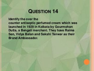 QUESTION 14
Identify the over the
counter antiseptic perfumed cream which was
launched in 1929 in Kolkata by Gourmohan
Dutta, a Bengali merchant. They have Raima
Sen, Vidya Balan and Sakshi Tanwar as their
Brand Ambassador.
 
