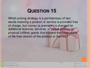 QUESTION 15
Which pricing strategy is a portmanteau of two
words meaning a product or service is provided free
of charge, but money (a premium) is charged for
additional features, services, or virtual (online) or
physical (offline) goods that expand the functionality
of the free version of the product or Service?
 