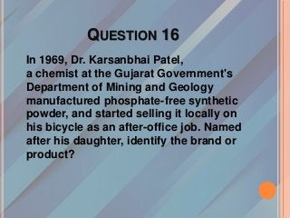 QUESTION 16
In 1969, Dr. Karsanbhai Patel,
a chemist at the Gujarat Government's
Department of Mining and Geology
manufactured phosphate-free synthetic
powder, and started selling it locally on
his bicycle as an after-office job. Named
after his daughter, identify the brand or
product?
 