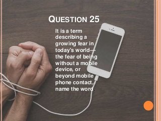 QUESTION 25
It is a term
describing a
growing fear in
today's world—
the fear of being
without a mobile
device, or
beyond mobile
phone contact,
name the word.
 