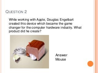 QUESTION 2
While working with Apple, Douglas Engelbart
created this device which became the game
changer for the computer hardware industry. What
product did he create?
Answer
Mouse
 