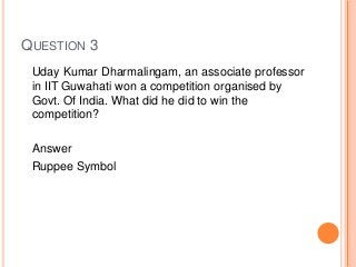 QUESTION 3
Uday Kumar Dharmalingam, an associate professor
in IIT Guwahati won a competition organised by
Govt. Of India. What did he did to win the
competition?
Answer
Ruppee Symbol
 